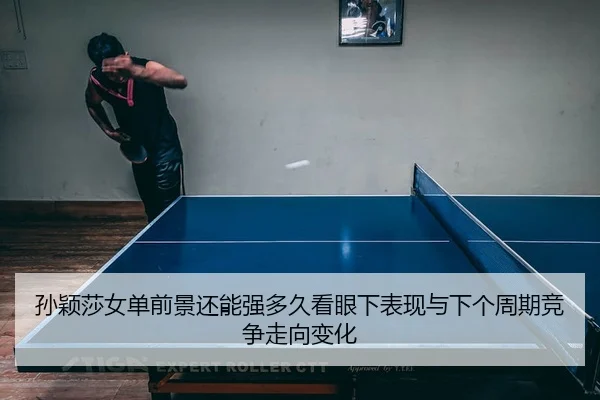 孙颖莎女单前景还能强多久看眼下表现与下个周期竞争走向变化